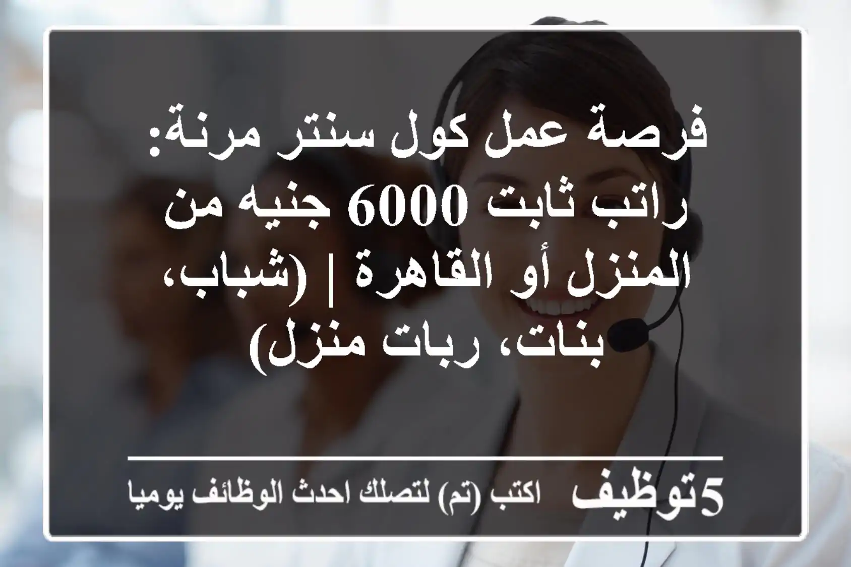 فرصة عمل كول سنتر مرنة: راتب ثابت 6000 جنيه من المنزل أو القاهرة | (شباب، بنات، ربات منزل)