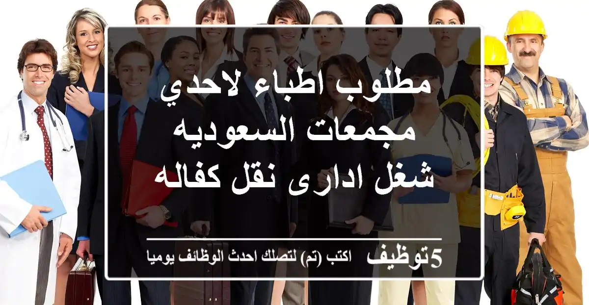 مطلوب اطباء  لاحدي مجمعات السعوديه شغل ادارى نقل كفاله