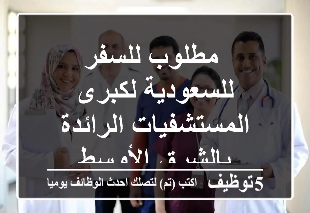 مطلوب للسفر للسعودية لكبرى المستشفيات الرائدة بالشرق الأوسط